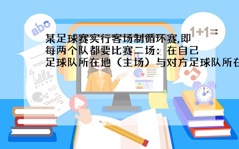 某足球赛实行客场制循环赛,即每两个队都要比赛二场：在自己足球队所在地（主场）与对方足球队所在地（客场）各赛一场,经计算,