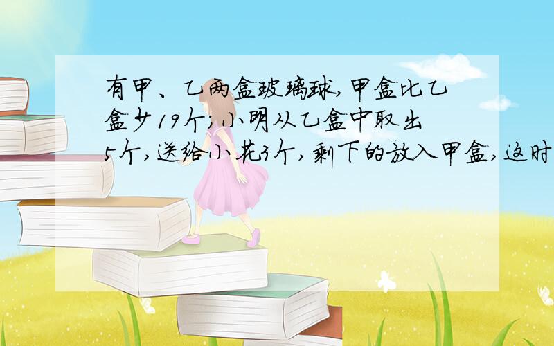 有甲、乙两盒玻璃球,甲盒比乙盒少19个;小明从乙盒中取出5个,送给小花3个,剩下的放入甲盒,这时乙盒中玻璃球