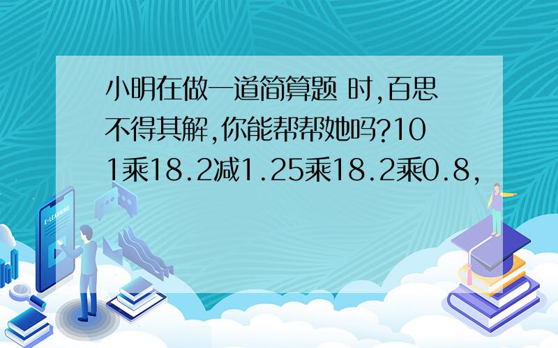 小明在做一道简算题 时,百思不得其解,你能帮帮她吗?101乘18.2减1.25乘18.2乘0.8,