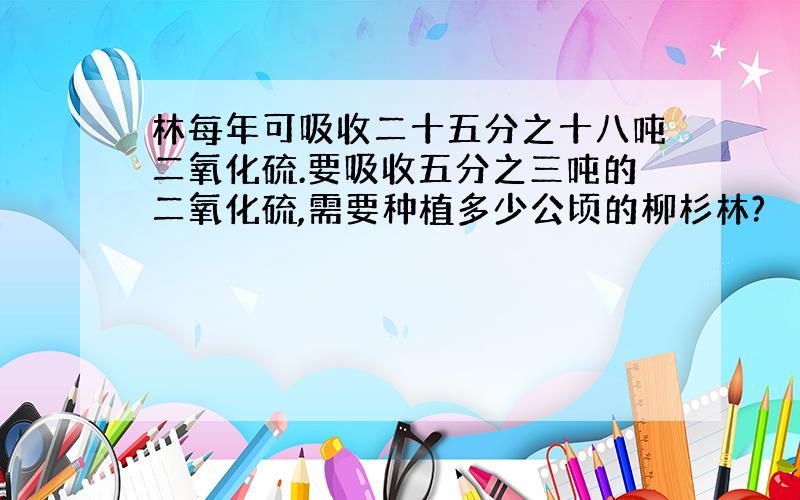 林每年可吸收二十五分之十八吨二氧化硫.要吸收五分之三吨的二氧化硫,需要种植多少公顷的柳杉林?