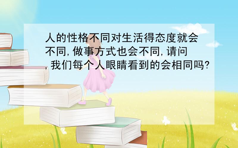 人的性格不同对生活得态度就会不同,做事方式也会不同,请问,我们每个人眼睛看到的会相同吗?