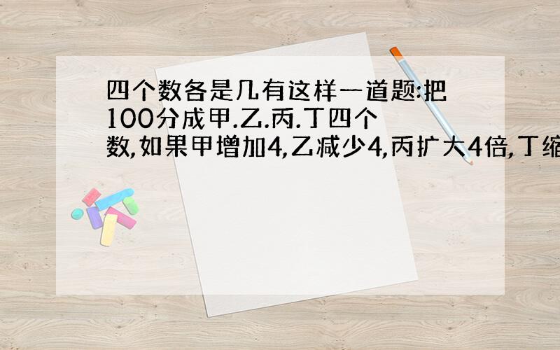 四个数各是几有这样一道题:把100分成甲.乙.丙.丁四个数,如果甲增加4,乙减少4,丙扩大4倍,丁缩小4倍,则各数相等.