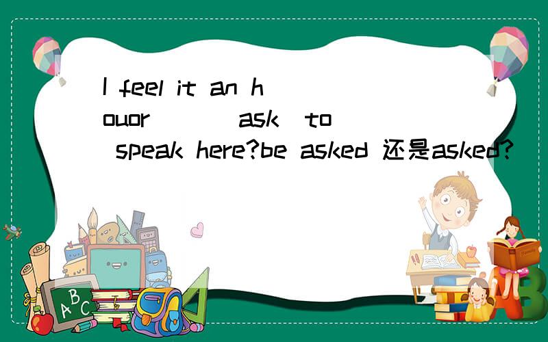 I feel it an houor __(ask)to speak here?be asked 还是asked?