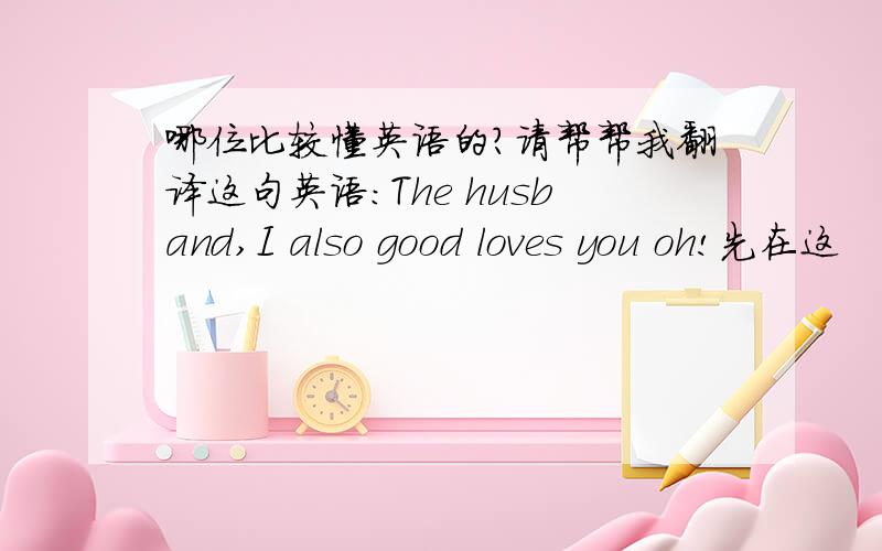 哪位比较懂英语的?请帮帮我翻译这句英语：The husband,I also good loves you oh!先在这