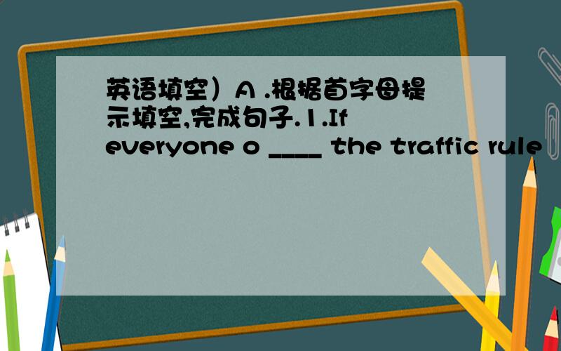 英语填空）A .根据首字母提示填空,完成句子.1.If everyone o ____ the traffic rule