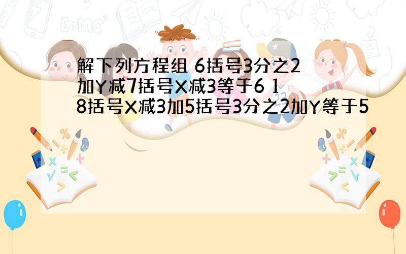 解下列方程组 6括号3分之2加Y减7括号X减3等于6 18括号X减3加5括号3分之2加Y等于5