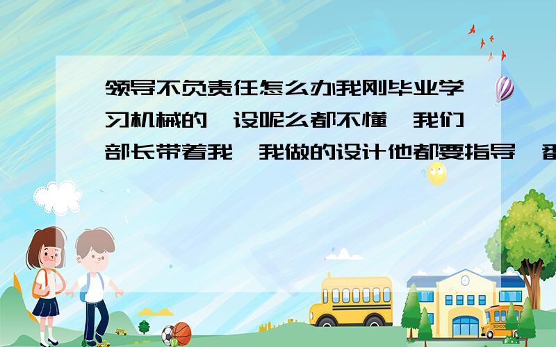 领导不负责任怎么办我刚毕业学习机械的,设呢么都不懂,我们部长带着我,我做的设计他都要指导一番,但是按照他说的干了,结果干