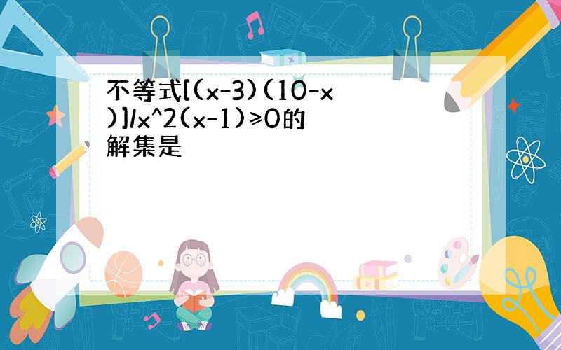 不等式[(x-3)(10-x)]/x^2(x-1)≥0的解集是