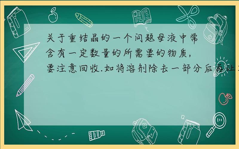 关于重结晶的一个问题母液中常含有一定数量的所需要的物质,要注意回收.如将溶剂除去一部分后再让其冷却使结晶析出,通常其纯度