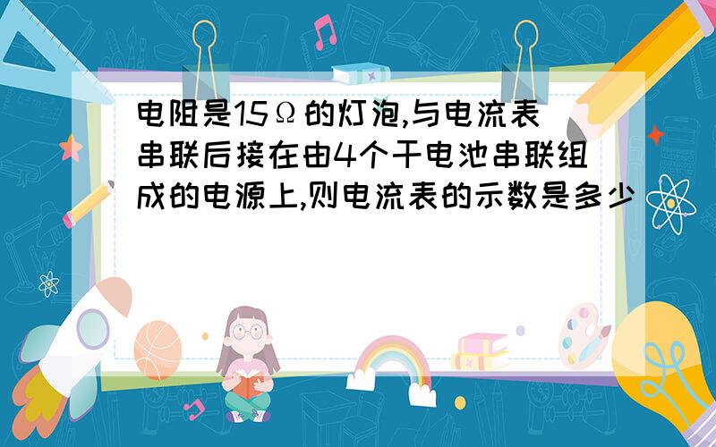 电阻是15Ω的灯泡,与电流表串联后接在由4个干电池串联组成的电源上,则电流表的示数是多少