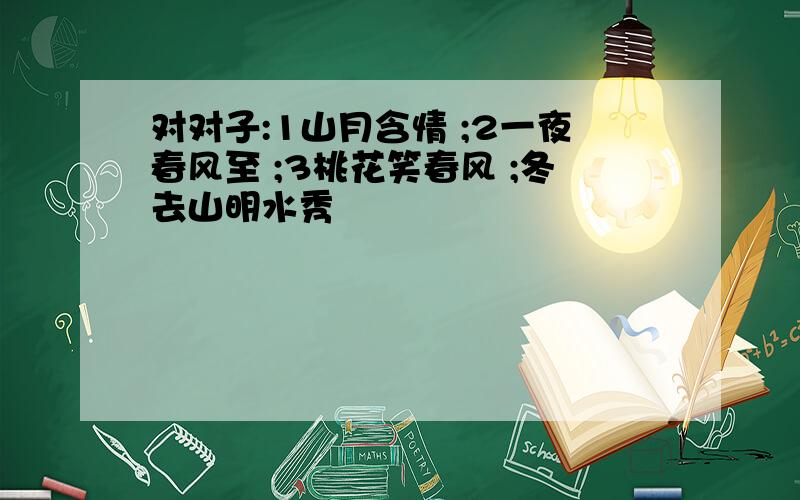 对对子:1山月含情 ;2一夜春风至 ;3桃花笑春风 ;冬去山明水秀