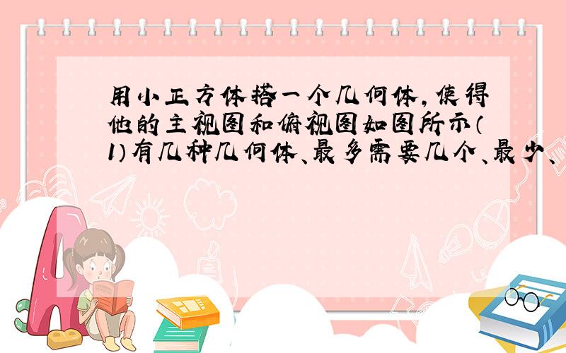 用小正方体搭一个几何体,使得他的主视图和俯视图如图所示（1）有几种几何体、最多需要几个、最少、