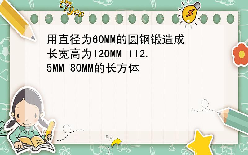 用直径为60MM的圆钢锻造成长宽高为120MM 112.5MM 80MM的长方体