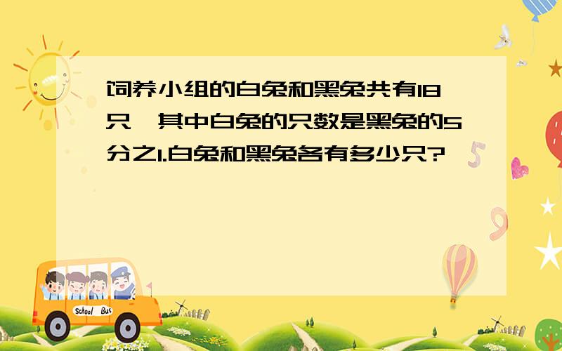 饲养小组的白兔和黑兔共有18只,其中白兔的只数是黑兔的5分之1.白兔和黑兔各有多少只?