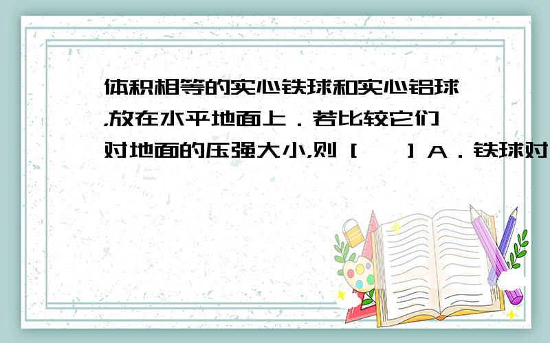 体积相等的实心铁球和实心铝球，放在水平地面上．若比较它们对地面的压强大小，则 [　　] A．铁球对地面的压强大 B．铝球