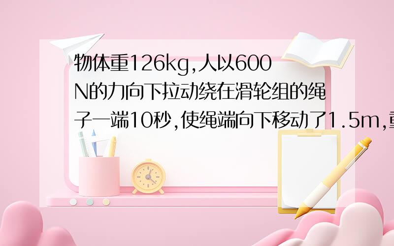 物体重126kg,人以600N的力向下拉动绕在滑轮组的绳子一端10秒,使绳端向下移动了1.5m,重物匀速上升了0.5m