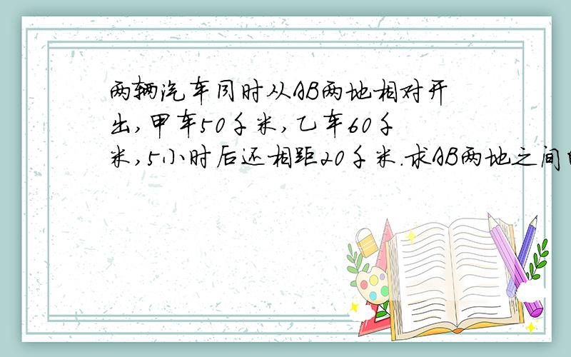 两辆汽车同时从AB两地相对开出,甲车50千米,乙车60千米,5小时后还相距20千米.求AB两地之间的距离.