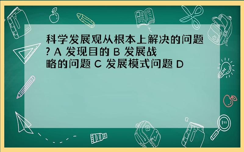 科学发展观从根本上解决的问题? A 发现目的 B 发展战略的问题 C 发展模式问题 D