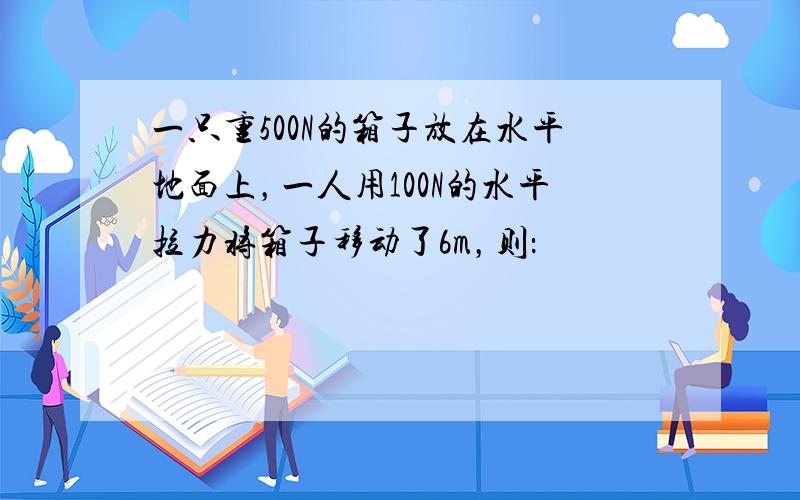 一只重500N的箱子放在水平地面上，一人用100N的水平拉力将箱子移动了6m，则：