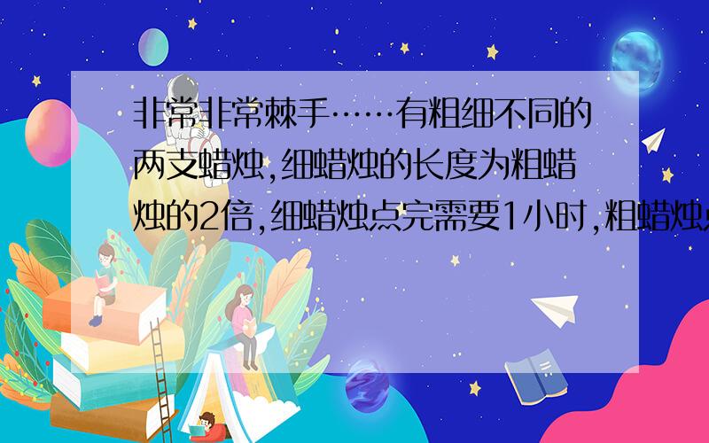 非常非常棘手……有粗细不同的两支蜡烛,细蜡烛的长度为粗蜡烛的2倍,细蜡烛点完需要1小时,粗蜡烛点完需要2小时.又一次停电