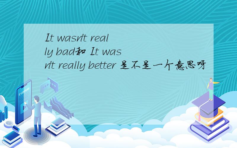 It wasn't really bad和 It wasn't really better 是不是一个意思呀