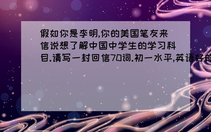 假如你是李明,你的美国笔友来信说想了解中国中学生的学习科目.请写一封回信70词.初一水平,英语好的帮帮忙,有好评