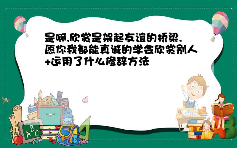 是啊,欣赏是架起友谊的桥梁,愿你我都能真诚的学会欣赏别人+运用了什么修辞方法