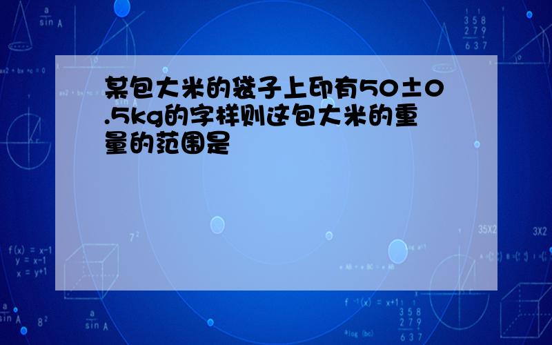 某包大米的袋子上印有50±0.5kg的字样则这包大米的重量的范围是