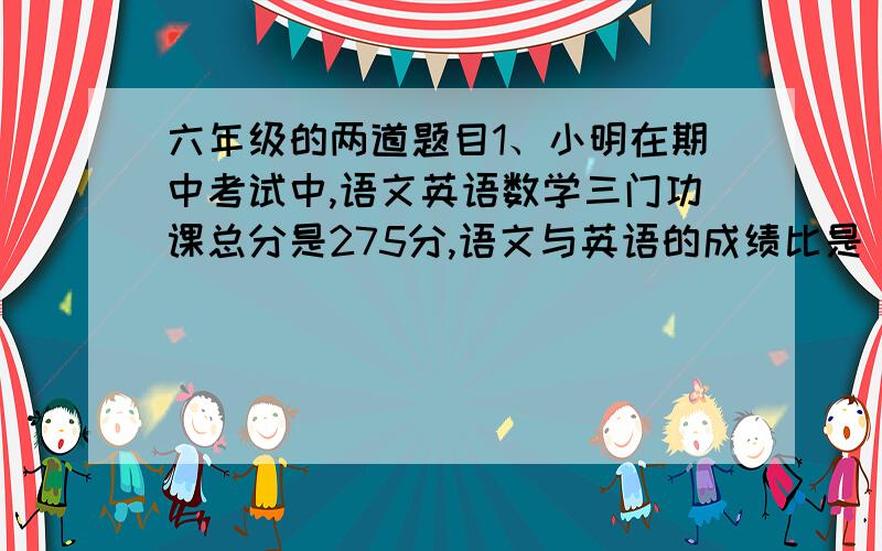 六年级的两道题目1、小明在期中考试中,语文英语数学三门功课总分是275分,语文与英语的成绩比是 18:17,而英语的成绩