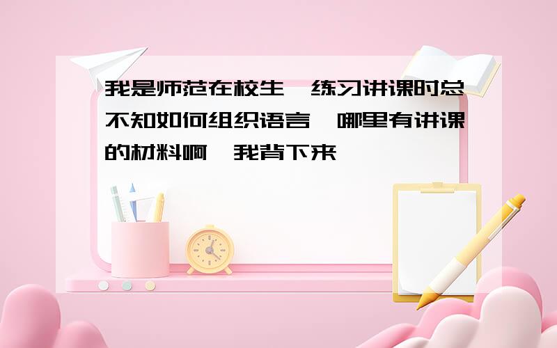 我是师范在校生,练习讲课时总不知如何组织语言,哪里有讲课的材料啊,我背下来