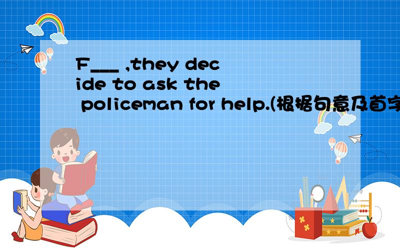 F___ ,they decide to ask the policeman for help.(根据句意及首字母填空）