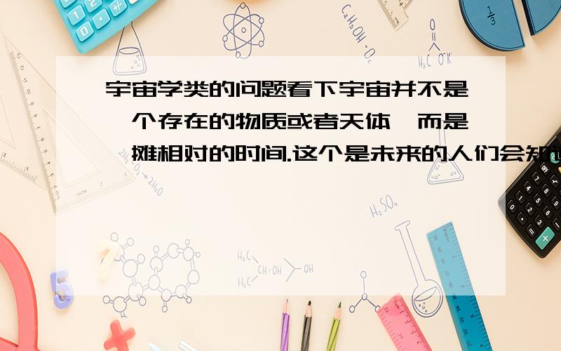 宇宙学类的问题看下宇宙并不是一个存在的物质或者天体,而是一摊相对的时间.这个是未来的人们会知道的