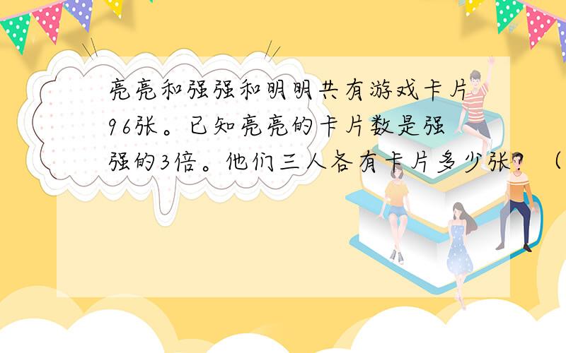 亮亮和强强和明明共有游戏卡片96张。已知亮亮的卡片数是强强的3倍。他们三人各有卡片多少张？（用方程解答）