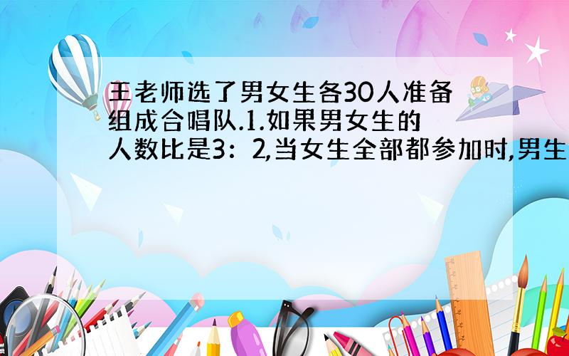 王老师选了男女生各30人准备组成合唱队.1.如果男女生的人数比是3：2,当女生全部都参加时,男生缺