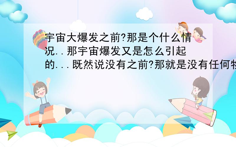 宇宙大爆发之前?那是个什么情况..那宇宙爆发又是怎么引起的...既然说没有之前?那就是没有任何物质...那怎么会有宇宙爆