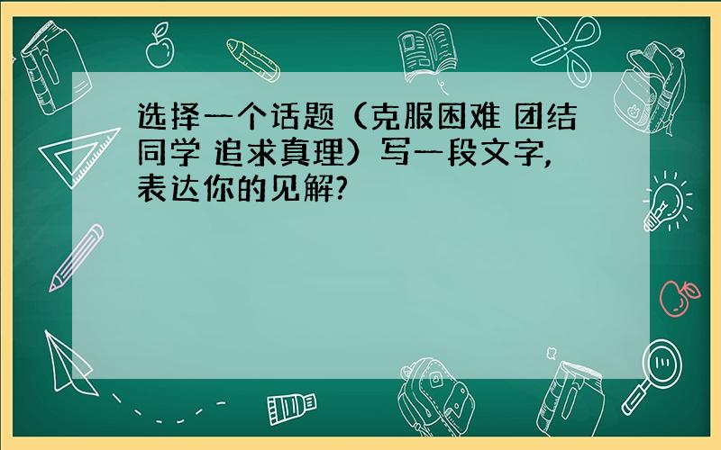 选择一个话题（克服困难 团结同学 追求真理）写一段文字,表达你的见解?