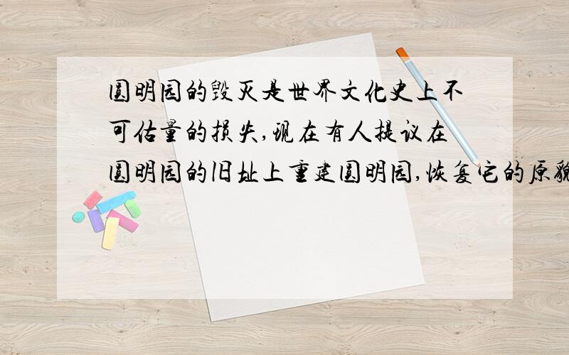 圆明园的毁灭是世界文化史上不可估量的损失,现在有人提议在圆明园的旧址上重建圆明园,恢复它的原貌.对于这个问题,你是怎样想