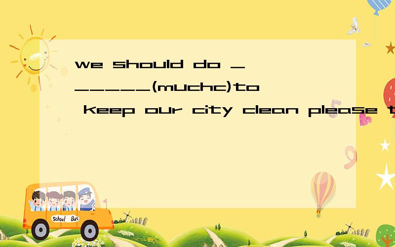 we should do ______(muchc)to keep our city clean please turn