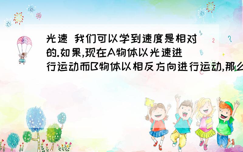 光速 我们可以学到速度是相对的.如果,现在A物体以光速进行运动而B物体以相反方向进行运动,那么相对于B物体A物体的速度会