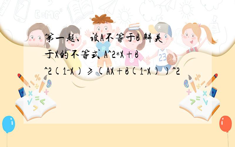 第一题、 设A不等于B 解关于X的不等式 A^2*X+B^2(1-X)≥(AX+B(1-X))^2