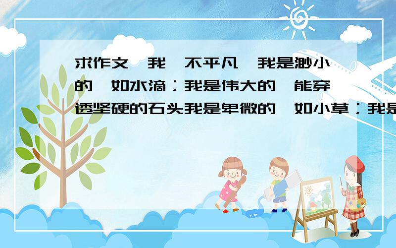 求作文《我,不平凡》我是渺小的,如水滴；我是伟大的,能穿透坚硬的石头我是卑微的,如小草；我是高贵的,能浸润生命的诗意我是