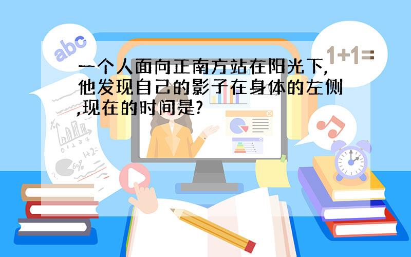 一个人面向正南方站在阳光下,他发现自己的影子在身体的左侧,现在的时间是?