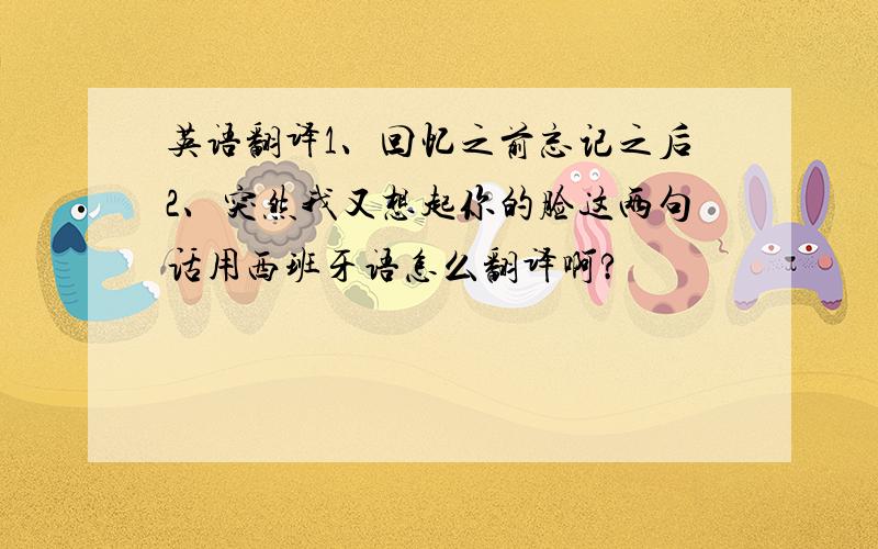 英语翻译1、回忆之前忘记之后2、突然我又想起你的脸这两句话用西班牙语怎么翻译啊?