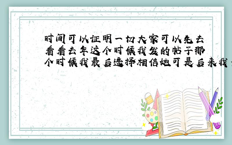 时间可以证明一切大家可以先去看看去年这个时候我发的帖子那个时候我最后选择相信她可是后来我当我决定好好去爱她的时候,她跟我