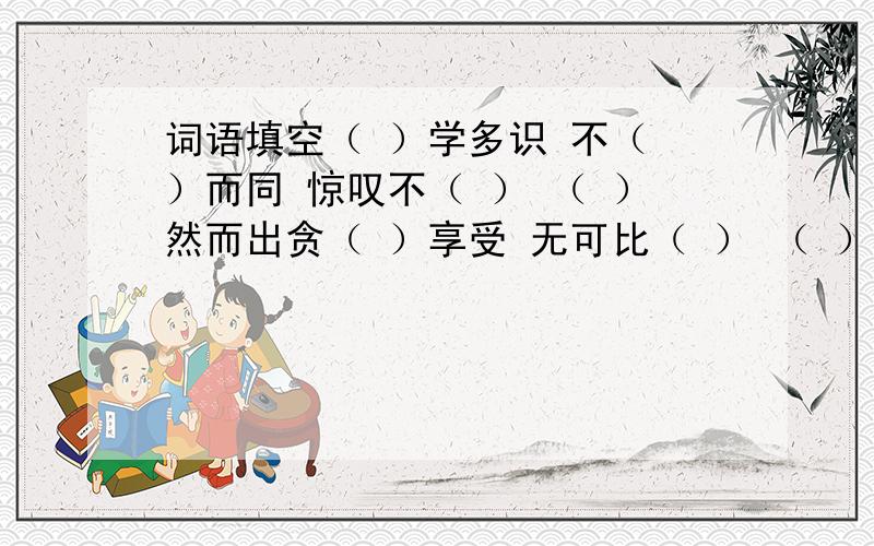 词语填空（ ）学多识 不（ ）而同 惊叹不（ ） （ ）然而出贪（ ）享受 无可比（ ） （ ）不通风 心会神（ ）