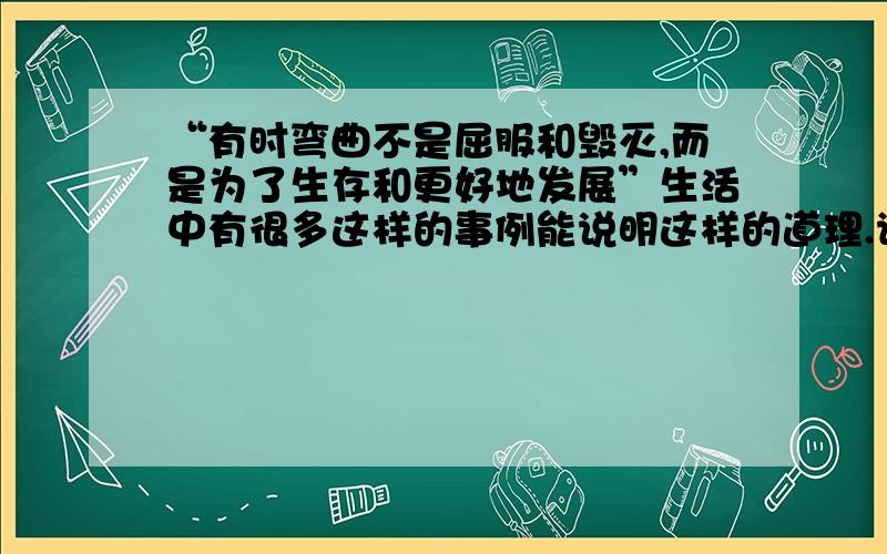 “有时弯曲不是屈服和毁灭,而是为了生存和更好地发展”生活中有很多这样的事例能说明这样的道理.请你举一个事例简单说说.