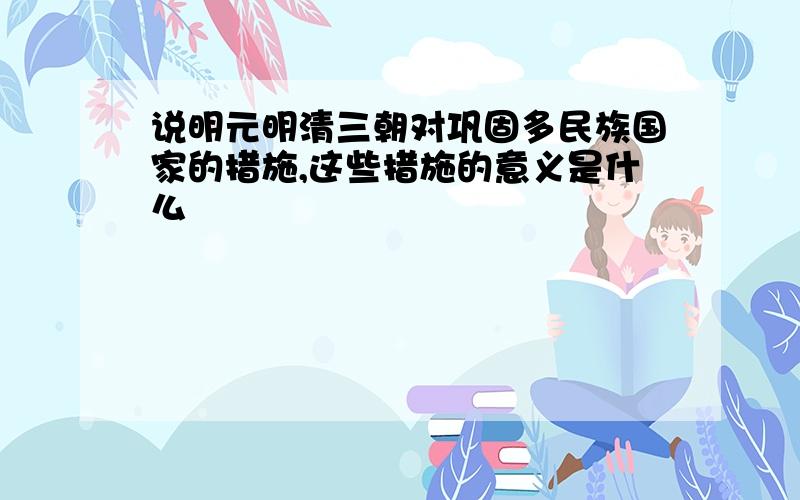 说明元明清三朝对巩固多民族国家的措施,这些措施的意义是什么