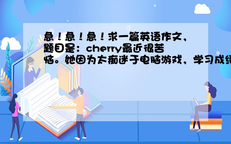 急！急！急！求一篇英语作文，题目是：cherry最近很苦恼。她因为太痴迷于电脑游戏，学习成绩下降了，父母因此很生气，她写