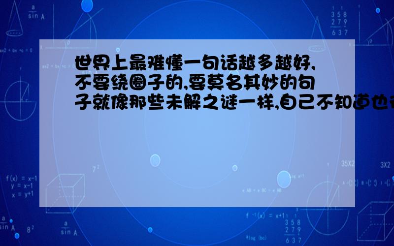 世界上最难懂一句话越多越好,不要绕圈子的,要莫名其妙的句子就像那些未解之谜一样,自己不知道也行,最好知道,我想考考朋友,