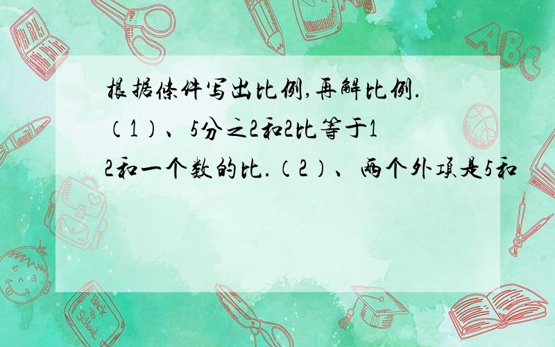 根据条件写出比例,再解比例.（1）、5分之2和2比等于12和一个数的比.（2）、两个外项是5和